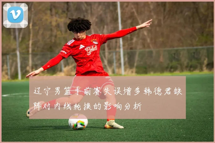 辽宁男篮季前赛失误增多韩德君缺阵对内线轮换的影响分析