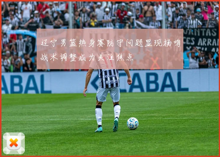 辽宁男篮热身赛防守问题显现杨鸣战术调整成为关注焦点