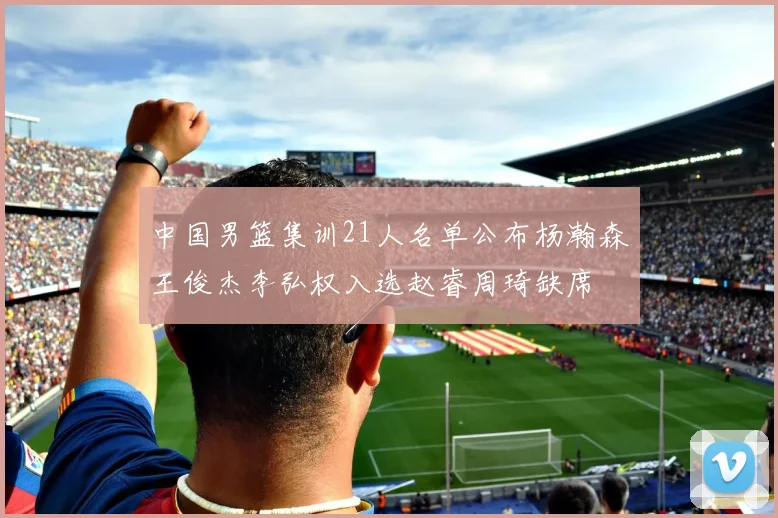 中国男篮集训21人名单公布杨瀚森王俊杰李弘权入选赵睿周琦缺席