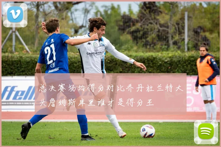 总决赛场均得分对比乔丹杜兰特大头詹姆斯库里谁才是得分王