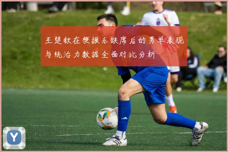王楚钦在樊振东缺席后的男单表现与统治力数据全面对比分析