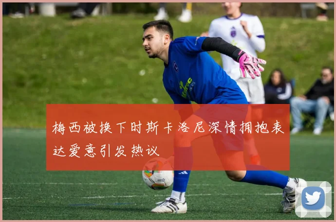 梅西被换下时斯卡洛尼深情拥抱表达爱意引发热议