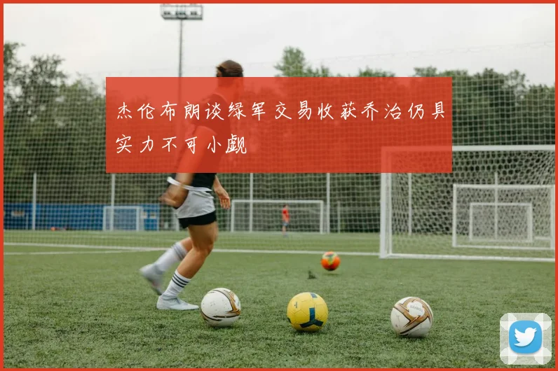 杰伦布朗谈绿军交易收获乔治仍具实力不可小觑