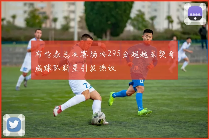 布伦森总决赛场均295分超越东契奇成球队新星引发热议
