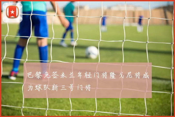 巴黎免签米兰年轻门将隆戈尼将成为球队新三号门将
