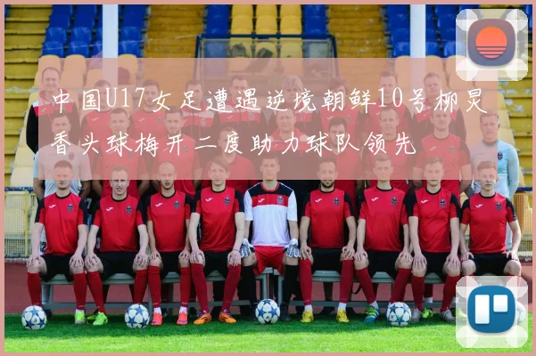 中国U17女足遭遇逆境朝鲜10号柳炅香头球梅开二度助力球队领先
