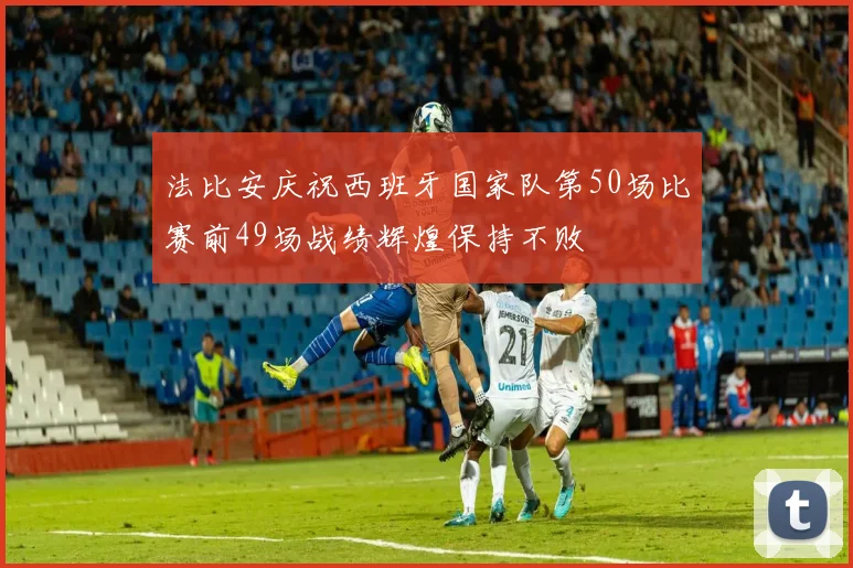 法比安庆祝西班牙国家队第50场比赛前49场战绩辉煌保持不败