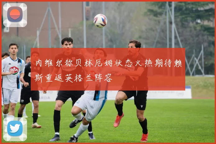 内维尔称贝林厄姆状态火热期待赖斯重返英格兰阵容