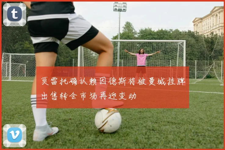 莫雷托确认赖因德斯将被曼城挂牌出售转会市场再迎变动