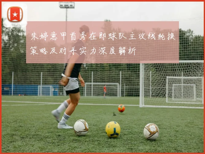 朱婷意甲首秀在即球队主攻线轮换策略及对手实力深度解析
