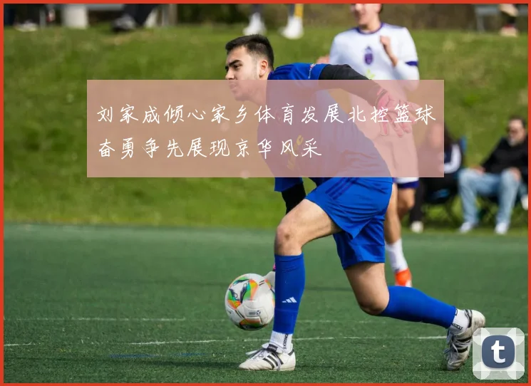 刘家成倾心家乡体育发展北控篮球奋勇争先展现京华风采