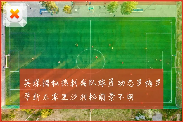 英媒揭秘热刺离队球员动态罗梅罗寻新东家里沙利松前景不明
