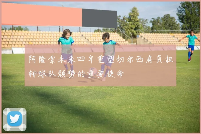阿隆索未来四年重塑切尔西肩负扭转球队颓势的重要使命