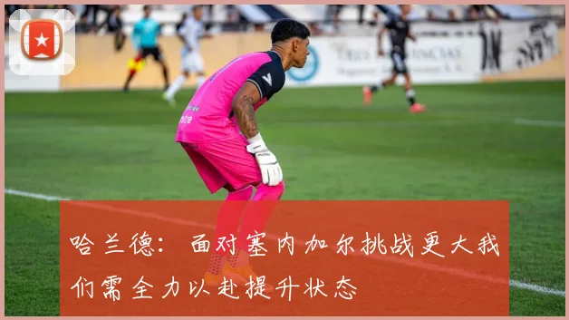 哈兰德：面对塞内加尔挑战更大我们需全力以赴提升状态
