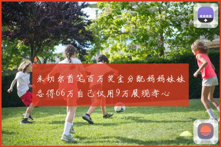 米切尔首笔百万奖金分配妈妈妹妹各得66万自己仅用9万展现孝心