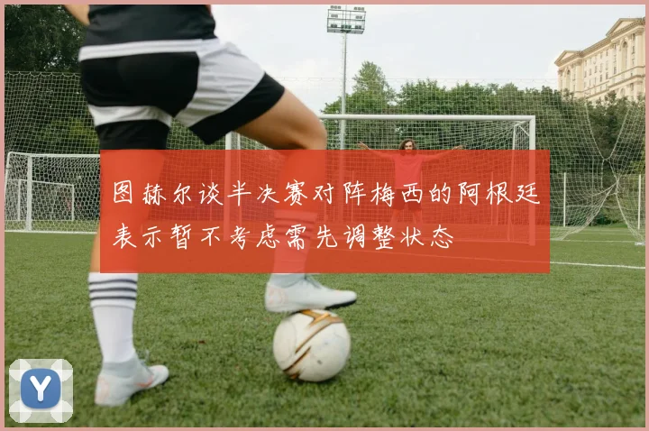 图赫尔谈半决赛对阵梅西的阿根廷表示暂不考虑需先调整状态