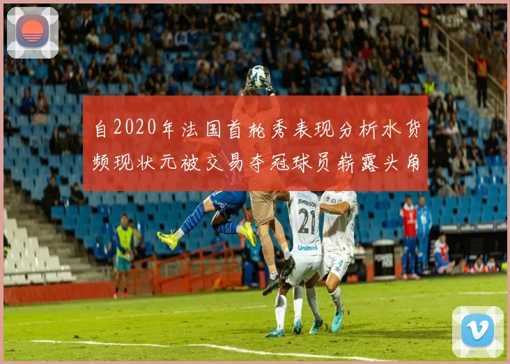 自2020年法国首轮秀表现分析水货频现状元被交易夺冠球员崭露头角