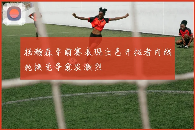 杨瀚森季前赛表现出色开拓者内线轮换竞争愈发激烈
